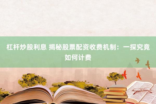 杠杆炒股利息 揭秘股票配资收费机制：一探究竟如何计费