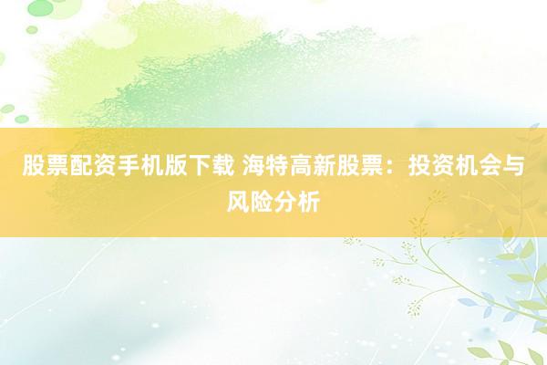 股票配资手机版下载 海特高新股票：投资机会与风险分析