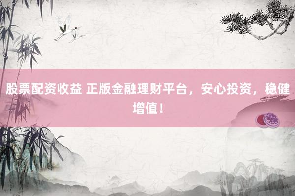 股票配资收益 正版金融理财平台，安心投资，稳健增值！