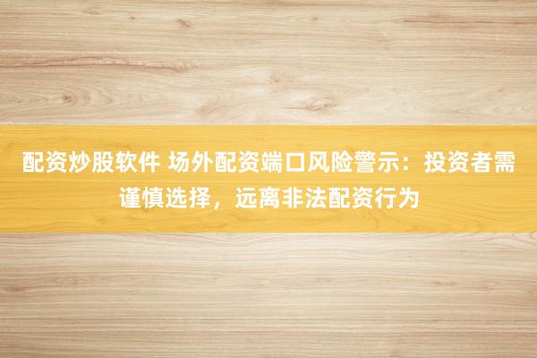 配资炒股软件 场外配资端口风险警示：投资者需谨慎选择，远离非法配资行为