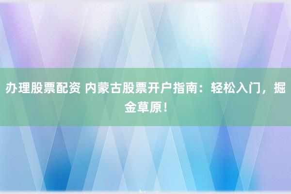 办理股票配资 内蒙古股票开户指南:轻松入门,掘金草原!