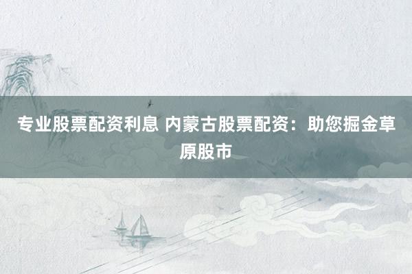 专业股票配资利息 内蒙古股票配资：助您掘金草原股市