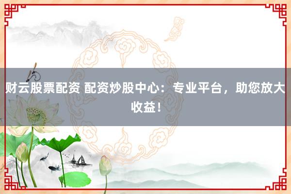 财云股票配资 配资炒股中心:专业平台,助您放大收益!