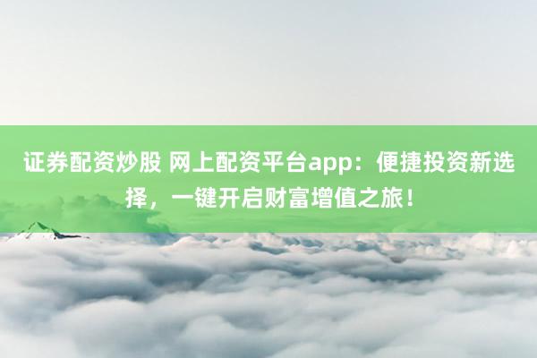 证券配资炒股 网上配资平台app:便捷投资新选择,一键开启财富增值之旅!