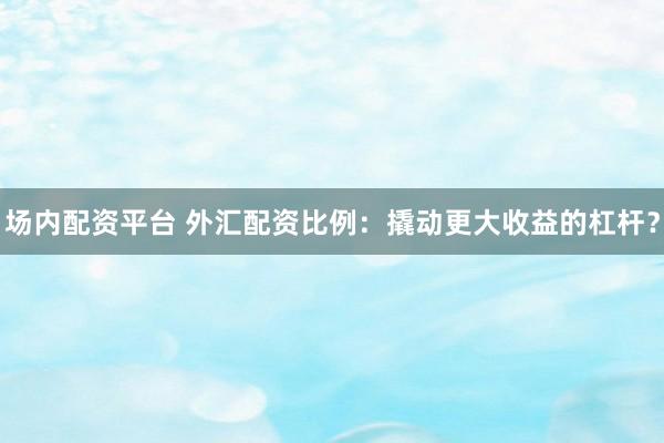 场内配资平台 外汇配资比例:撬动更大收益的杠杆?