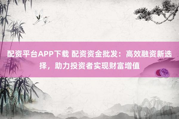 配资平台APP下载 配资资金批发：高效融资新选择，助力投资者实现财富增值