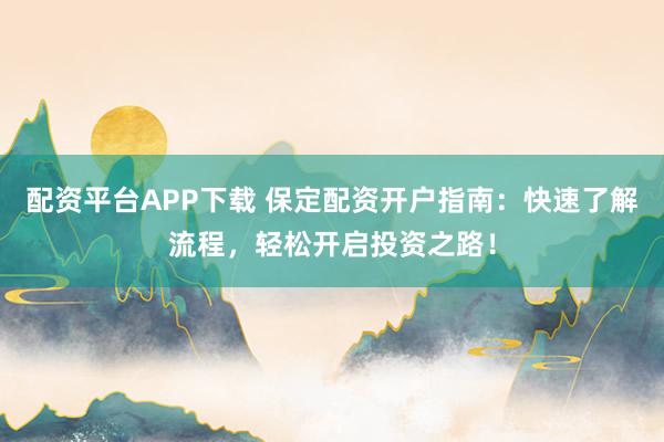 配资平台APP下载 保定配资开户指南：快速了解流程，轻松开启投资之路！