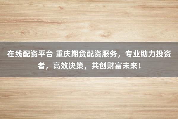 在线配资平台 重庆期货配资服务，专业助力投资者，高效决策，共创财富未来！