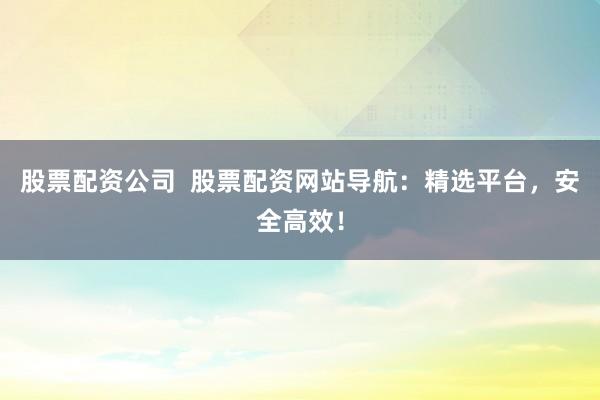 股票配资公司  股票配资网站导航：精选平台，安全高效！