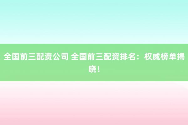 全国前三配资公司 全国前三配资排名：权威榜单揭晓！