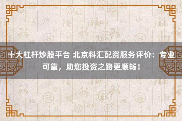 十大杠杆炒股平台 北京科汇配资服务评价:专业可靠,助您投资之路更顺畅!