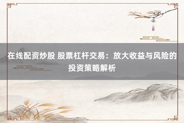 在线配资炒股 股票杠杆交易：放大收益与风险的投资策略解析