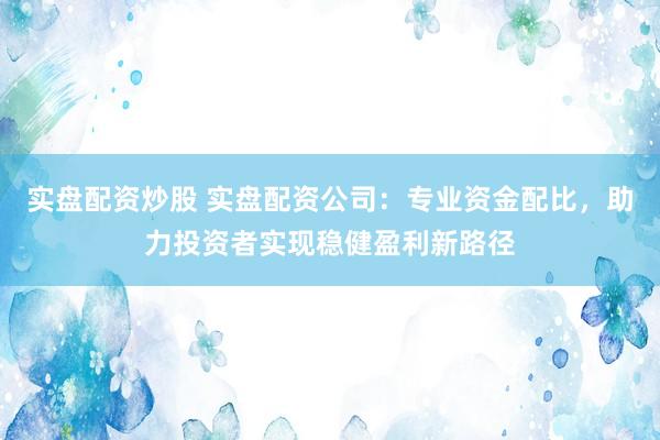 实盘配资炒股 实盘配资公司：专业资金配比，助力投资者实现稳健盈利新路径