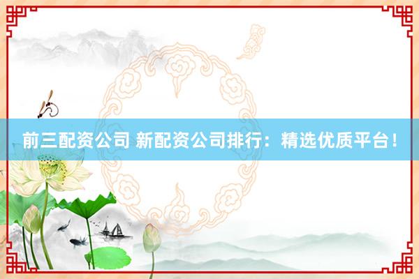 前三配资公司 新配资公司排行:精选优质平台!