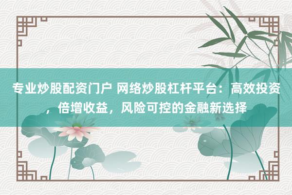专业炒股配资门户 网络炒股杠杆平台：高效投资，倍增收益，风险可控的金融新选择