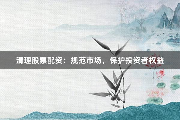 清理股票配资：规范市场，保护投资者权益