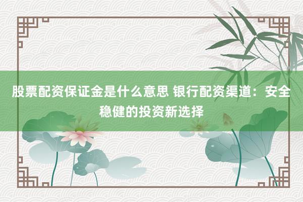 股票配资保证金是什么意思 银行配资渠道：安全稳健的投资新选择