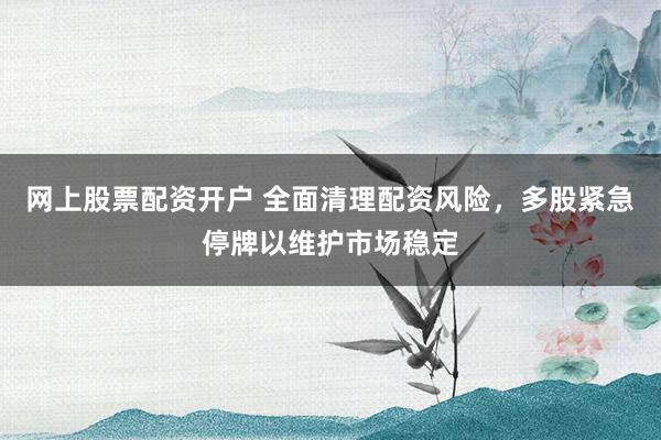 网上股票配资开户 全面清理配资风险，多股紧急停牌以维护市场稳定
