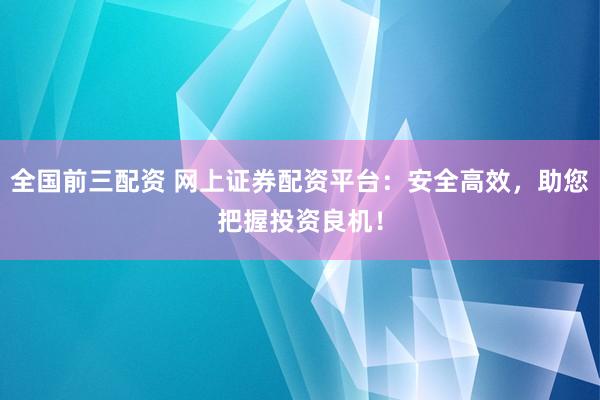 全国前三配资 网上证券配资平台：安全高效，助您把握投资良机！