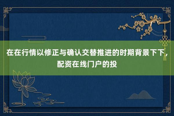 在在行情以修正与确认交替推进的时期背景下下，配资在线门户的投