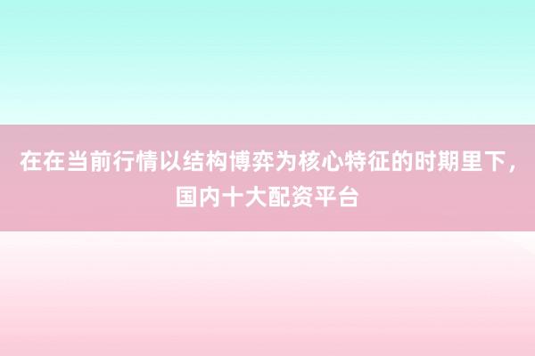 在在当前行情以结构博弈为核心特征的时期里下,国内十大配资平台