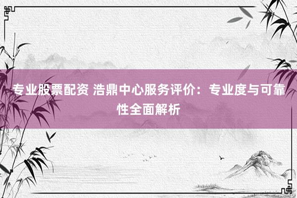 专业股票配资 浩鼎中心服务评价:专业度与可靠性全面解析