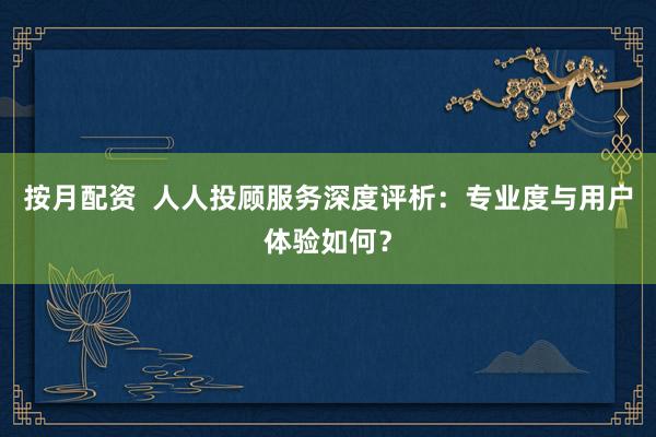 按月配资  人人投顾服务深度评析：专业度与用户体验如何？