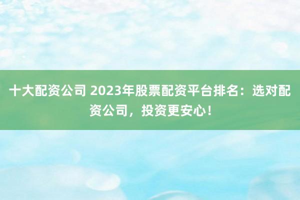 十大配资公司 2023年股票配资平台排名：选对配资公司，投资更安心！