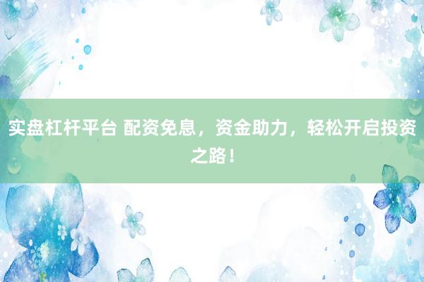 实盘杠杆平台 配资免息，资金助力，轻松开启投资之路！