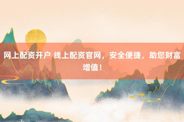 网上配资开户 线上配资官网，安全便捷，助您财富增值！