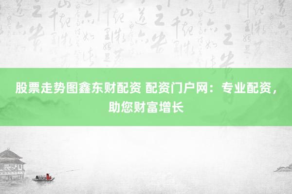股票走势图鑫东财配资 配资门户网：专业配资，助您财富增长
