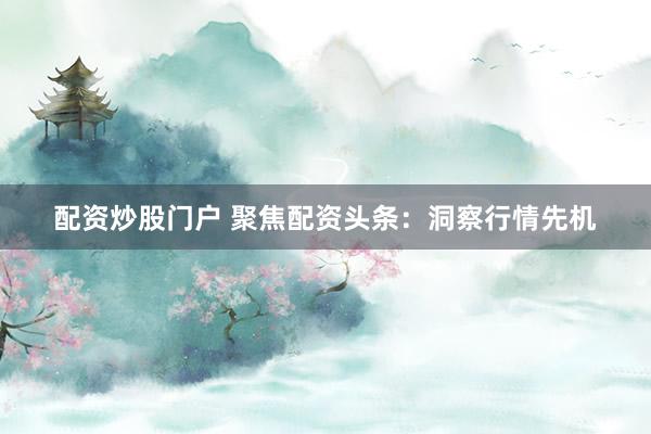 配资炒股门户 聚焦配资头条：洞察行情先机
