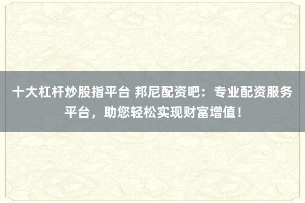 十大杠杆炒股指平台 邦尼配资吧：专业配资服务平台，助您轻松实现财富增值！