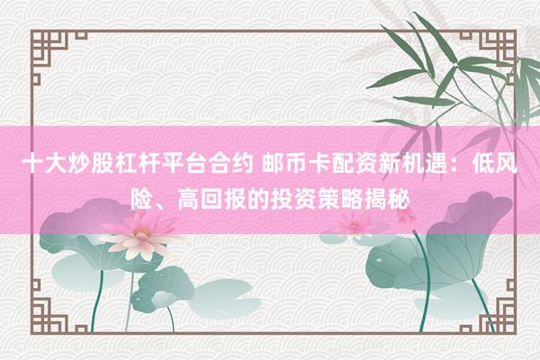 十大炒股杠杆平台合约 邮币卡配资新机遇：低风险、高回报的投资策略揭秘