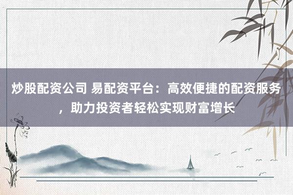 炒股配资公司 易配资平台：高效便捷的配资服务，助力投资者轻松实现财富增长