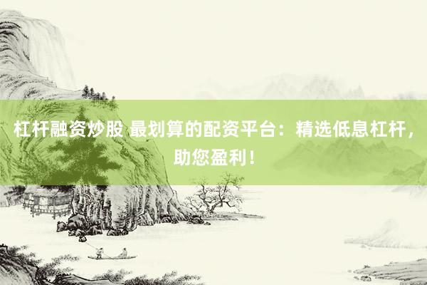 杠杆融资炒股 最划算的配资平台：精选低息杠杆，助您盈利！