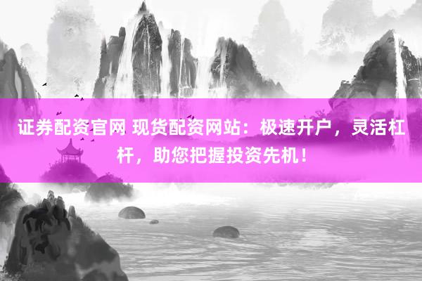 证券配资官网 现货配资网站：极速开户，灵活杠杆，助您把握投资先机！