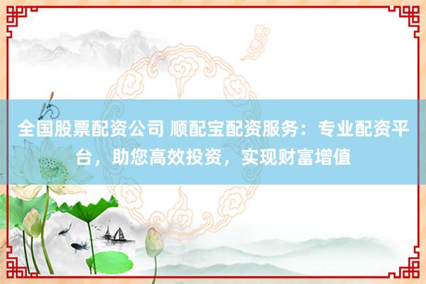 全国股票配资公司 顺配宝配资服务：专业配资平台，助您高效投资，实现财富增值