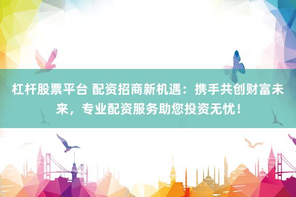 杠杆股票平台 配资招商新机遇：携手共创财富未来，专业配资服务助您投资无忧！