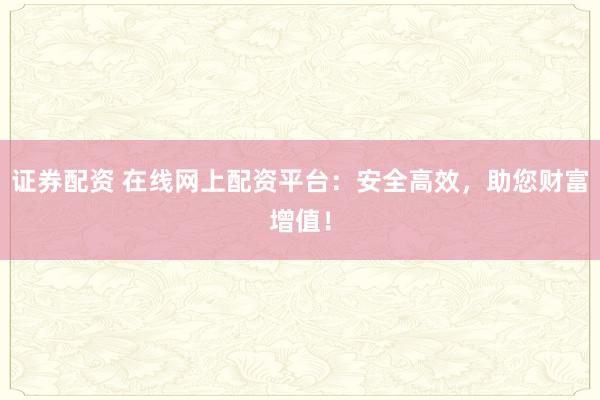 证券配资 在线网上配资平台：安全高效，助您财富增值！