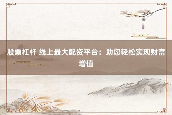 股票杠杆 线上最大配资平台：助您轻松实现财富增值
