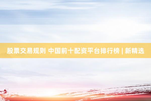 股票交易规则 中国前十配资平台排行榜 | 新精选