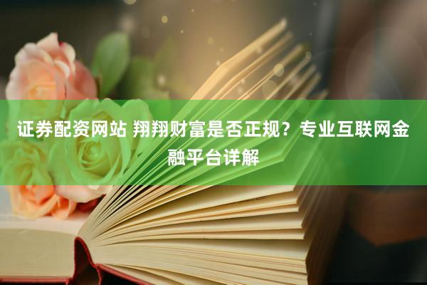 证券配资网站 翔翔财富是否正规？专业互联网金融平台详解