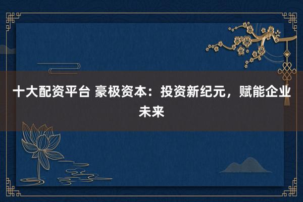 十大配资平台 豪极资本：投资新纪元，赋能企业未来