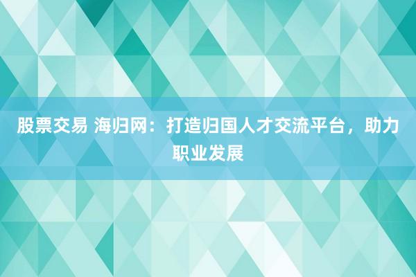 股票交易 海归网：打造归国人才交流平台，助力职业发展