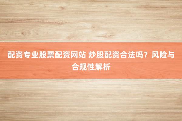 配资专业股票配资网站 炒股配资合法吗？风险与合规性解析