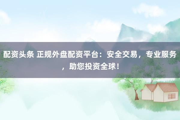 配资头条 正规外盘配资平台：安全交易，专业服务，助您投资全球！
