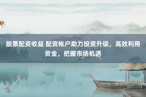 股票配资收益 配资帐户助力投资升级，高效利用资金，把握市场机遇