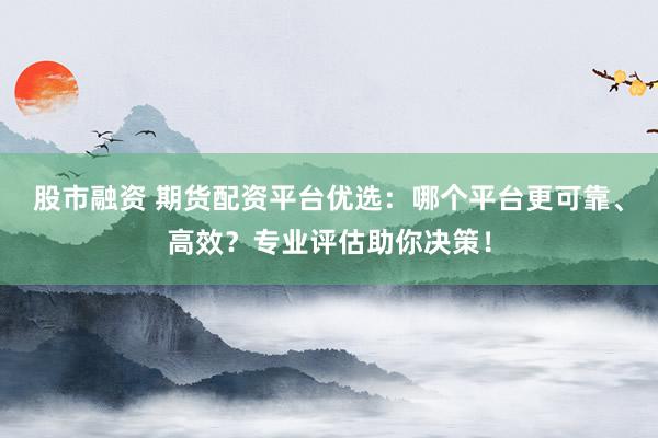 股市融资 期货配资平台优选：哪个平台更可靠、高效？专业评估助你决策！