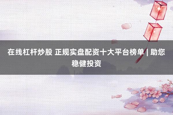 在线杠杆炒股 正规实盘配资十大平台榜单 | 助您稳健投资